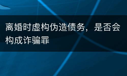 离婚时虚构伪造债务，是否会构成诈骗罪