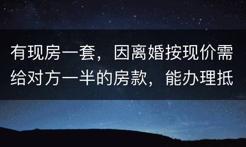 有现房一套，因离婚按现价需给对方一半的房款，能办理抵押贷款吗