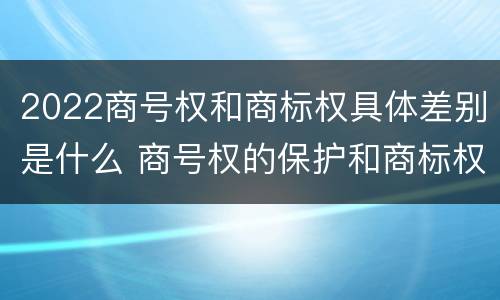 2022商号权和商标权具体差别是什么 商号权的保护和商标权的保护一样是全国性范围的