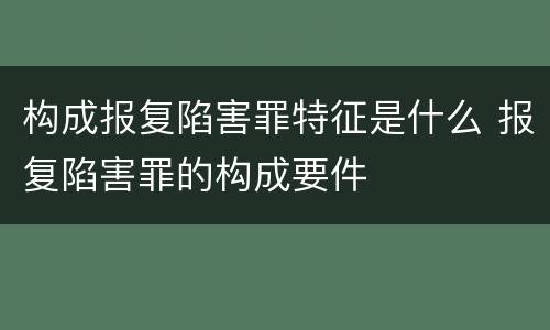 构成报复陷害罪特征是什么 报复陷害罪的构成要件