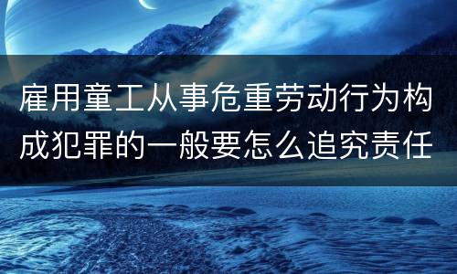 雇用童工从事危重劳动行为构成犯罪的一般要怎么追究责任