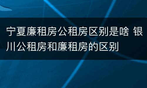 宁夏廉租房公租房区别是啥 银川公租房和廉租房的区别