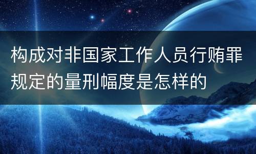 构成对非国家工作人员行贿罪规定的量刑幅度是怎样的