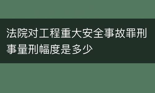 法院对工程重大安全事故罪刑事量刑幅度是多少