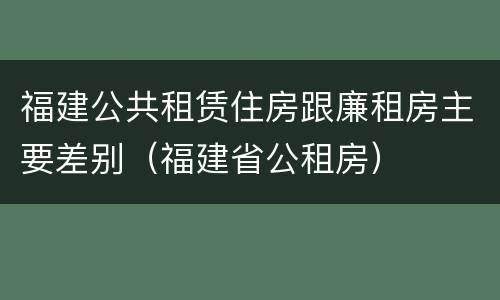 福建公共租赁住房跟廉租房主要差别（福建省公租房）