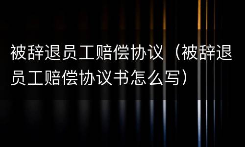 被辞退员工赔偿协议（被辞退员工赔偿协议书怎么写）