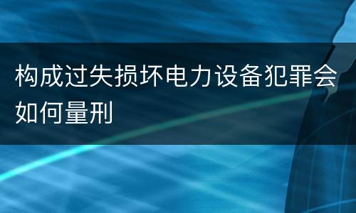 构成过失损坏电力设备犯罪会如何量刑