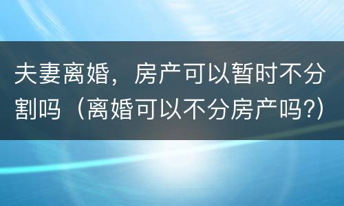 夫妻离婚，房产可以暂时不分割吗（离婚可以不分房产吗?）