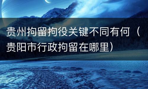 贵州拘留拘役关键不同有何（贵阳市行政拘留在哪里）