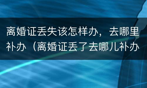 离婚证丢失该怎样办，去哪里补办（离婚证丢了去哪儿补办需要什么材料）