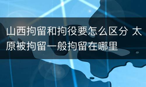 山西拘留和拘役要怎么区分 太原被拘留一般拘留在哪里