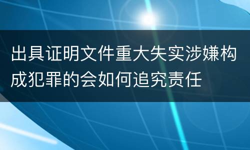 出具证明文件重大失实涉嫌构成犯罪的会如何追究责任