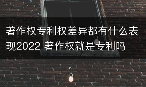 著作权专利权差异都有什么表现2022 著作权就是专利吗