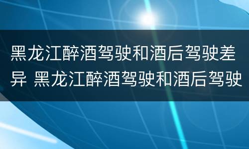 黑龙江醉酒驾驶和酒后驾驶差异 黑龙江醉酒驾驶和酒后驾驶差异有多大