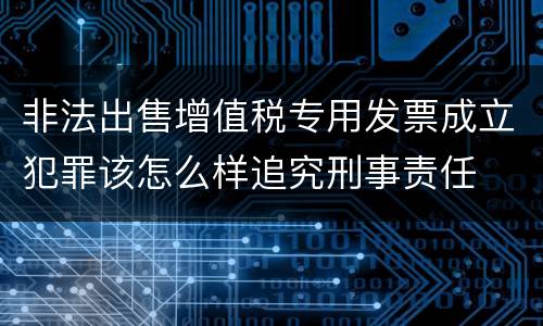 非法出售增值税专用发票成立犯罪该怎么样追究刑事责任