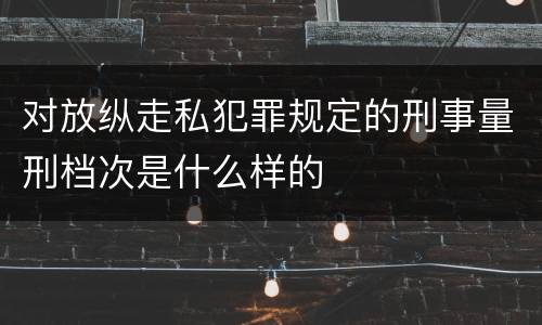 对放纵走私犯罪规定的刑事量刑档次是什么样的