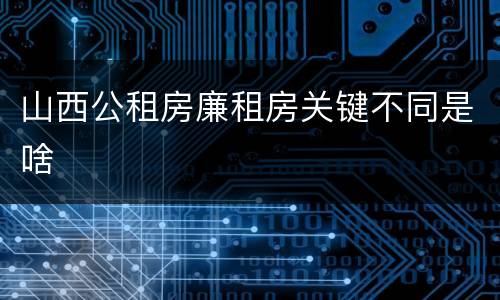 山西公租房廉租房关键不同是啥