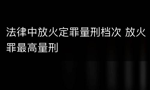 法律中放火定罪量刑档次 放火罪最高量刑