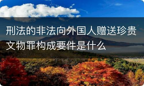 刑法的非法向外国人赠送珍贵文物罪构成要件是什么