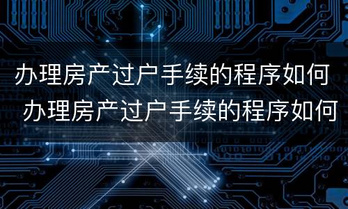 办理房产过户手续的程序如何 办理房产过户手续的程序如何写