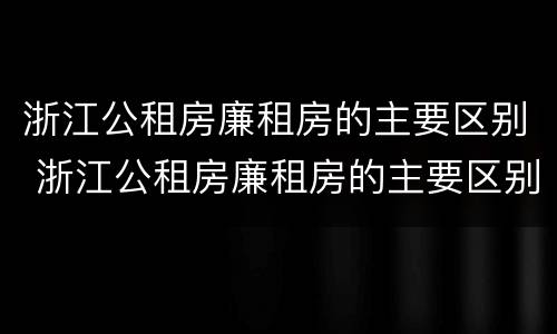 浙江公租房廉租房的主要区别 浙江公租房廉租房的主要区别是