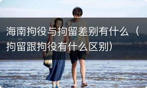 海南拘役与拘留差别有什么（拘留跟拘役有什么区别）