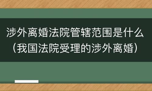 涉外离婚法院管辖范围是什么（我国法院受理的涉外离婚）