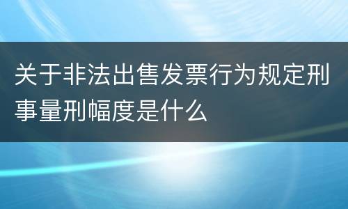 关于非法出售发票行为规定刑事量刑幅度是什么