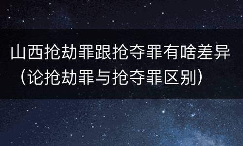 山西抢劫罪跟抢夺罪有啥差异（论抢劫罪与抢夺罪区别）