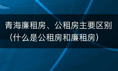 青海廉租房、公租房主要区别（什么是公租房和廉租房）