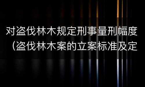 对盗伐林木规定刑事量刑幅度（盗伐林木案的立案标准及定罪与量刑）