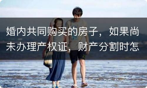 婚内共同购买的房子，如果尚未办理产权证，财产分割时怎么处理