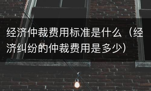 经济仲裁费用标准是什么（经济纠纷的仲裁费用是多少）