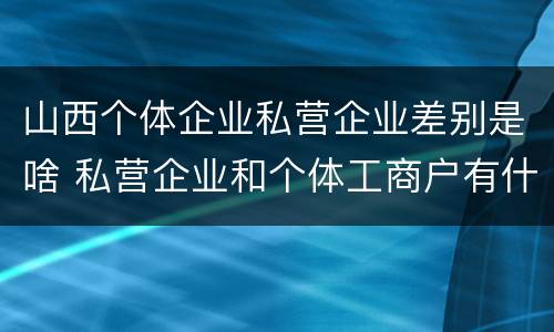 山西个体企业私营企业差别是啥 私营企业和个体工商户有什么区别