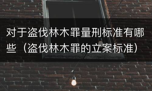 对于盗伐林木罪量刑标准有哪些（盗伐林木罪的立案标准）