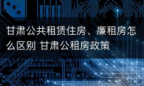 甘肃公共租赁住房、廉租房怎么区别 甘肃公租房政策