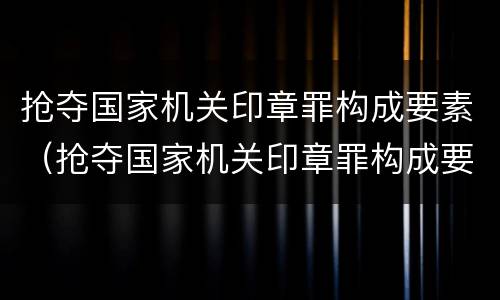 抢夺国家机关印章罪构成要素（抢夺国家机关印章罪构成要素是什么）