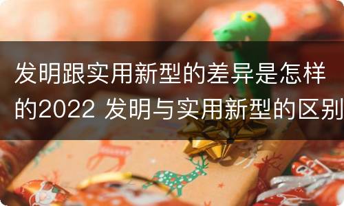 发明跟实用新型的差异是怎样的2022 发明与实用新型的区别有哪些