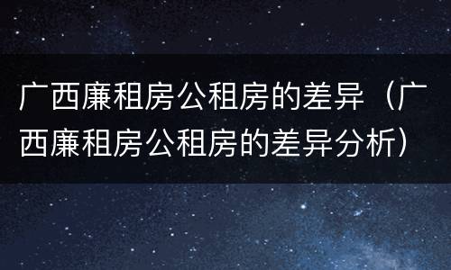 广西廉租房公租房的差异（广西廉租房公租房的差异分析）