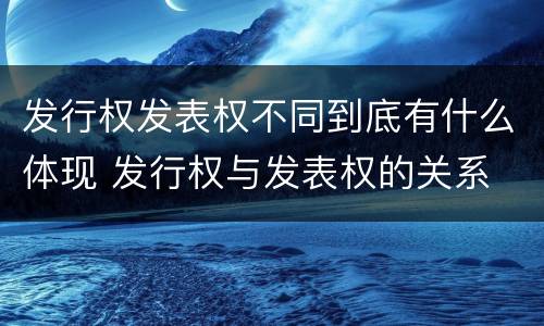 发行权发表权不同到底有什么体现 发行权与发表权的关系