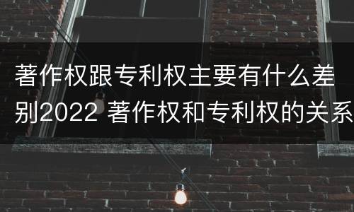 著作权跟专利权主要有什么差别2022 著作权和专利权的关系如何