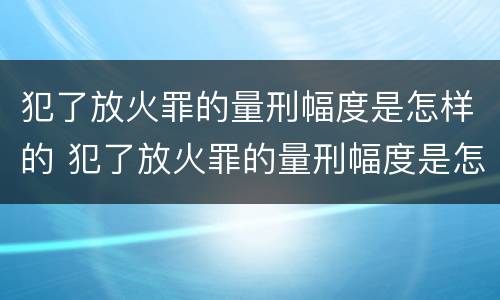 犯了放火罪的量刑幅度是怎样的 犯了放火罪的量刑幅度是怎样的呢