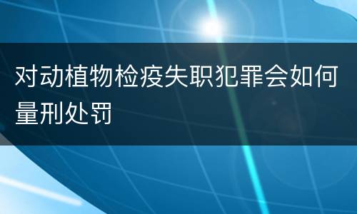 对动植物检疫失职犯罪会如何量刑处罚