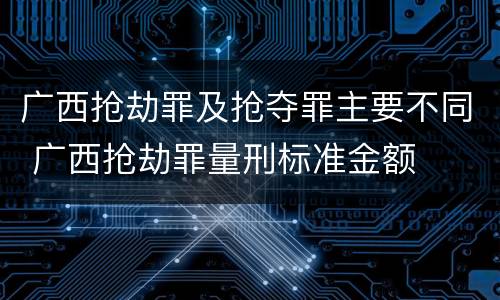 广西抢劫罪及抢夺罪主要不同 广西抢劫罪量刑标准金额