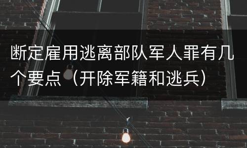 断定雇用逃离部队军人罪有几个要点（开除军籍和逃兵）