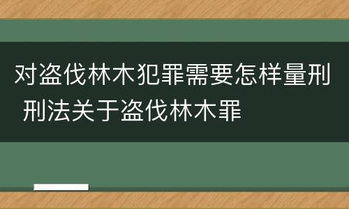 对盗伐林木犯罪需要怎样量刑 刑法关于盗伐林木罪