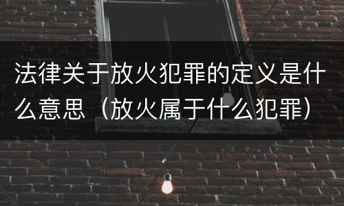 法律关于放火犯罪的定义是什么意思（放火属于什么犯罪）