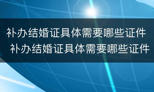 补办结婚证具体需要哪些证件 补办结婚证具体需要哪些证件呢