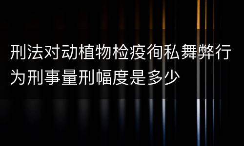 刑法对动植物检疫徇私舞弊行为刑事量刑幅度是多少