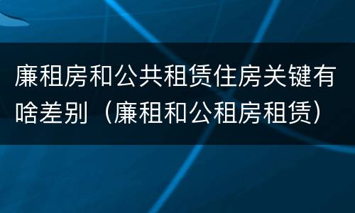 廉租房和公共租赁住房关键有啥差别（廉租和公租房租赁）